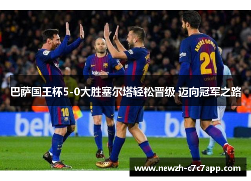 巴萨国王杯5-0大胜塞尔塔轻松晋级 迈向冠军之路 巴萨国王杯5-0大胜塞尔塔轻松晋级 迈向冠军之路