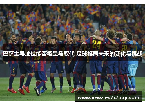 巴萨主导地位能否被皇马取代 足球格局未来的变化与挑战 巴萨主导地位能否被皇马取代 足球格局未来的变化与挑战