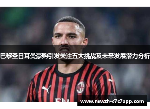 巴黎圣日耳曼豪购引发关注五大挑战及未来发展潜力分析 巴黎圣日耳曼豪购引发关注五大挑战及未来发展潜力分析