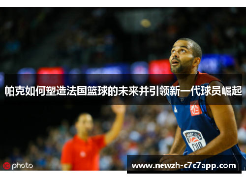 帕克如何塑造法国篮球的未来并引领新一代球员崛起 帕克如何塑造法国篮球的未来并引领新一代球员崛起