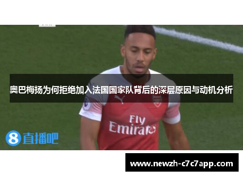 奥巴梅扬为何拒绝加入法国国家队背后的深层原因与动机分析 奥巴梅扬为何拒绝加入法国国家队背后的深层原因与动机分析