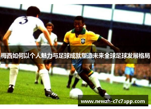 梅西如何以个人魅力与足球成就塑造未来全球足球发展格局