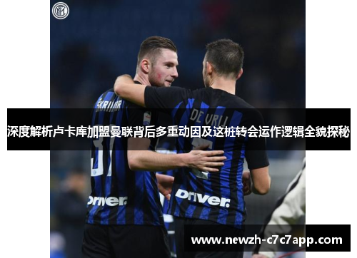 深度解析卢卡库加盟曼联背后多重动因及这桩转会运作逻辑全貌探秘 深度解析卢卡库加盟曼联背后多重动因及这桩转会运作逻辑全貌探秘