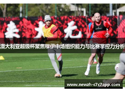 澳大利亚超级杯聚焦穆伊中场组织能力与比赛掌控力分析