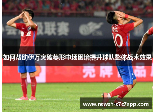 如何帮助伊万突破菱形中场困境提升球队整体战术效果