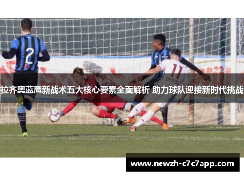 拉齐奥蓝鹰新战术五大核心要素全面解析 助力球队迎接新时代挑战 拉齐奥蓝鹰新战术五大核心要素全面解析 助力球队迎接新时代挑战