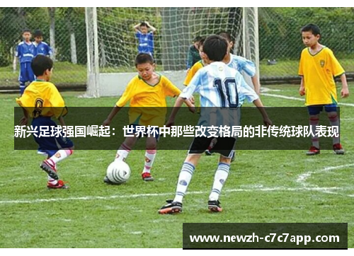 新兴足球强国崛起：世界杯中那些改变格局的非传统球队表现