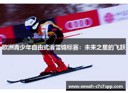 欧洲青少年自由式滑雪锦标赛:未来之星的飞跃 欧洲青少年自由式滑雪锦标赛:未来之星的飞跃