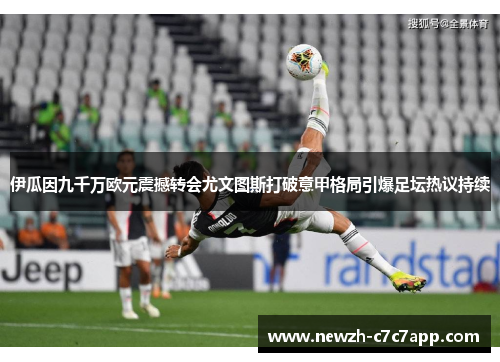 伊瓜因九千万欧元震撼转会尤文图斯打破意甲格局引爆足坛热议持续