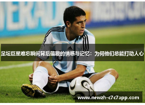 足坛巨星难忘瞬间背后蕴藏的情感与记忆：为何他们总能打动人心